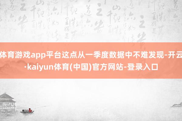 体育游戏app平台这点从一季度数据中不难发现-开云·kaiyun体育(中国)官方网站-登录入口