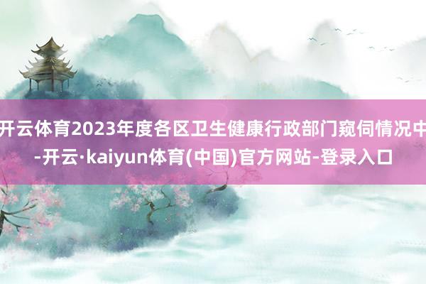 开云体育2023年度各区卫生健康行政部门窥伺情况中-开云·kaiyun体育(中国)官方网站-登录入口