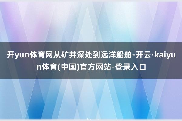 开yun体育网从矿井深处到远洋船舶-开云·kaiyun体育(中国)官方网站-登录入口