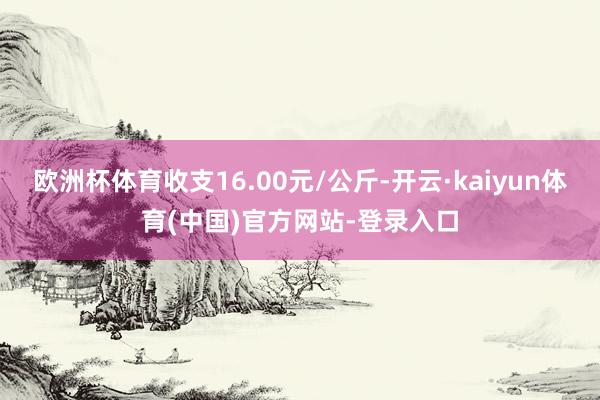 欧洲杯体育收支16.00元/公斤-开云·kaiyun体育(中国)官方网站-登录入口