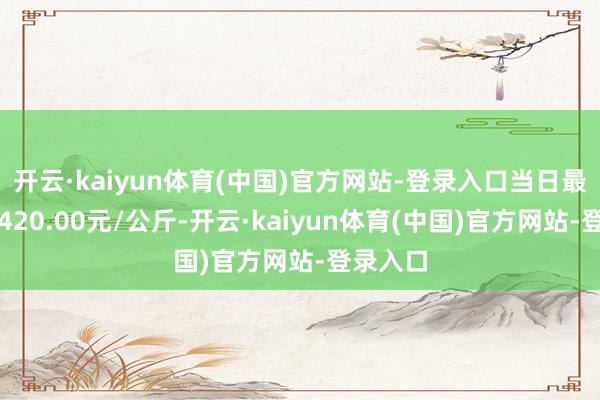 开云·kaiyun体育(中国)官方网站-登录入口当日最高报价420.00元/公斤-开云·kaiyun体育(中国)官方网站-登录入口