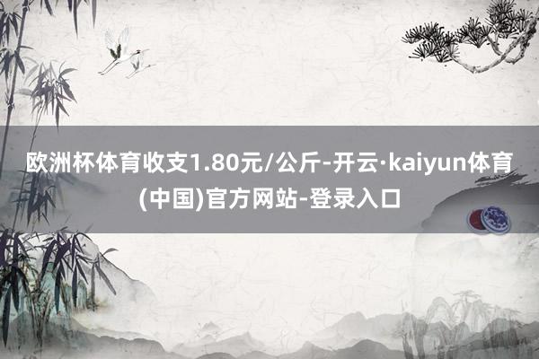 欧洲杯体育收支1.80元/公斤-开云·kaiyun体育(中国)官方网站-登录入口