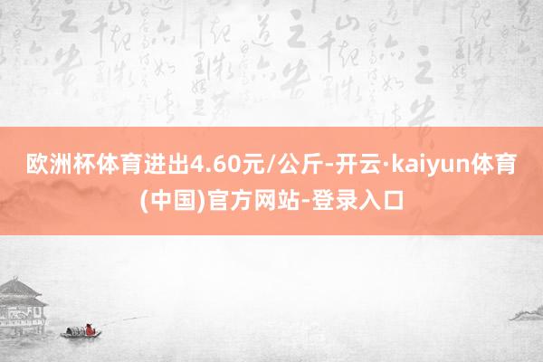 欧洲杯体育进出4.60元/公斤-开云·kaiyun体育(中国)官方网站-登录入口