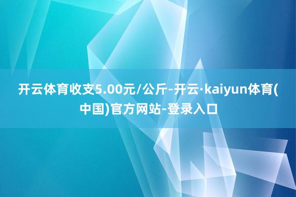 开云体育收支5.00元/公斤-开云·kaiyun体育(中国)官方网站-登录入口