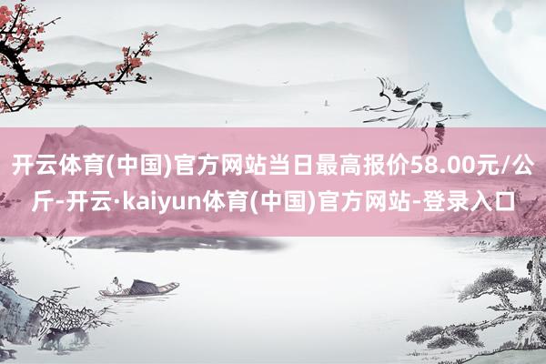 开云体育(中国)官方网站当日最高报价58.00元/公斤-开云·kaiyun体育(中国)官方网站-登录入口