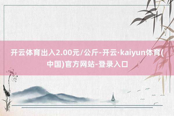 开云体育出入2.00元/公斤-开云·kaiyun体育(中国)官方网站-登录入口