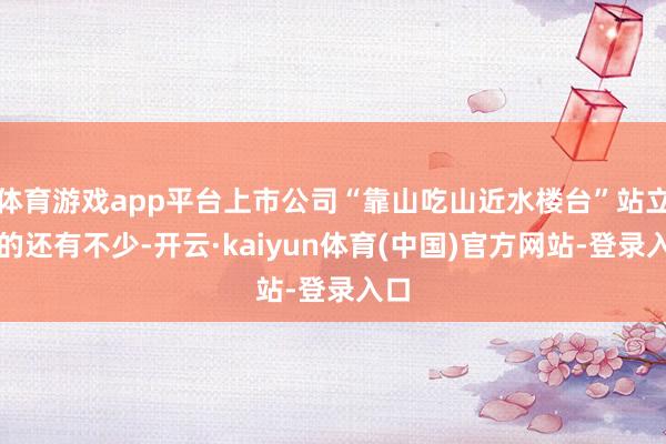 体育游戏app平台上市公司“靠山吃山近水楼台”站立物的还有不少-开云·kaiyun体育(中国)官方网站-登录入口