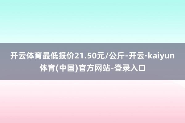 开云体育最低报价21.50元/公斤-开云·kaiyun体育(中国)官方网站-登录入口