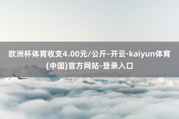 欧洲杯体育收支4.00元/公斤-开云·kaiyun体育(中国)官方网站-登录入口