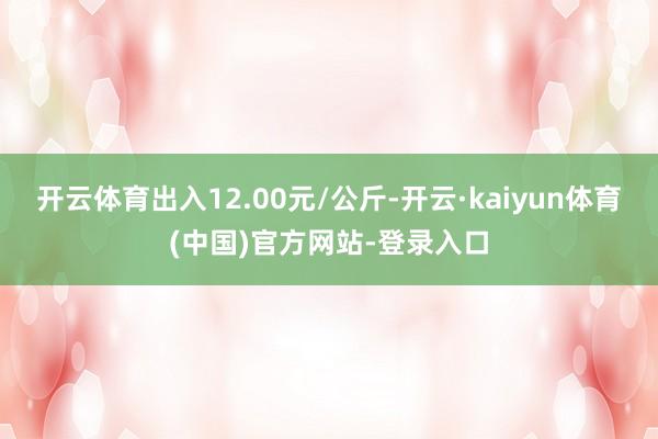 开云体育出入12.00元/公斤-开云·kaiyun体育(中国)官方网站-登录入口