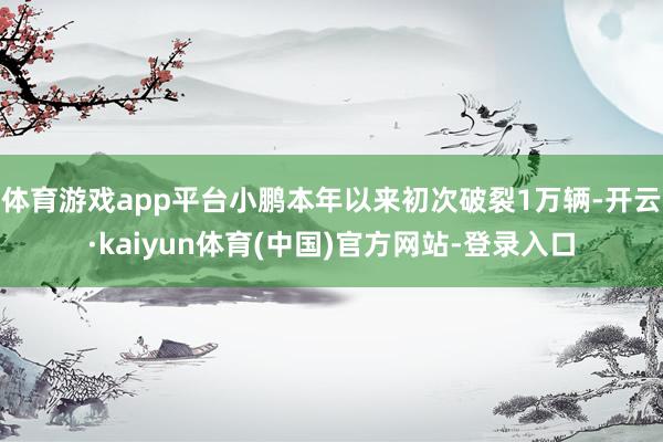 体育游戏app平台小鹏本年以来初次破裂1万辆-开云·kaiyun体育(中国)官方网站-登录入口