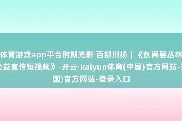 体育游戏app平台时期光影 百部川扬｜《剑阁县丛林防熄灭公益宣传短视频》-开云·kaiyun体育(中国)官方网站-登录入口