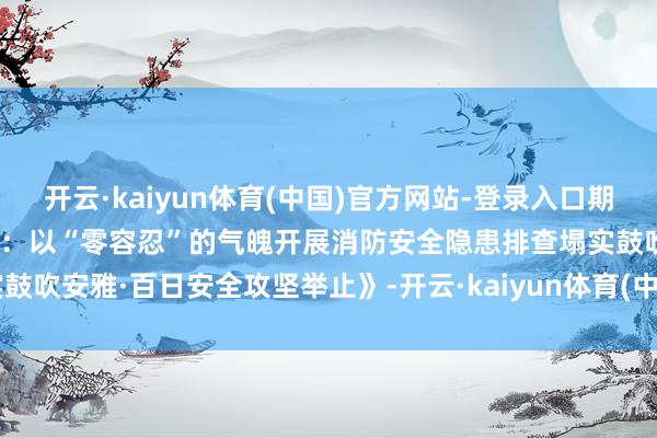 开云·kaiyun体育(中国)官方网站-登录入口期间光影 百部川扬｜《雨城区：以“零容忍”的气魄开展消防安全隐患排查塌实鼓吹安雅·百日安全攻坚举止》-开云·kaiyun体育(中国)官方网站-登录入口