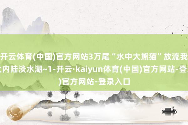 开云体育(中国)官方网站3万尾“水中大熊猫”放流我国最大内陆淡水湖~1-开云·kaiyun体育(中国)官方网站-登录入口