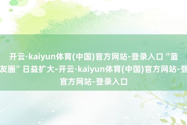 开云·kaiyun体育(中国)官方网站-登录入口“蓝色一又友圈”日益扩大-开云·kaiyun体育(中国)官方网站-登录入口