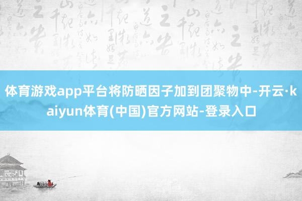 体育游戏app平台将防晒因子加到团聚物中-开云·kaiyun体育(中国)官方网站-登录入口