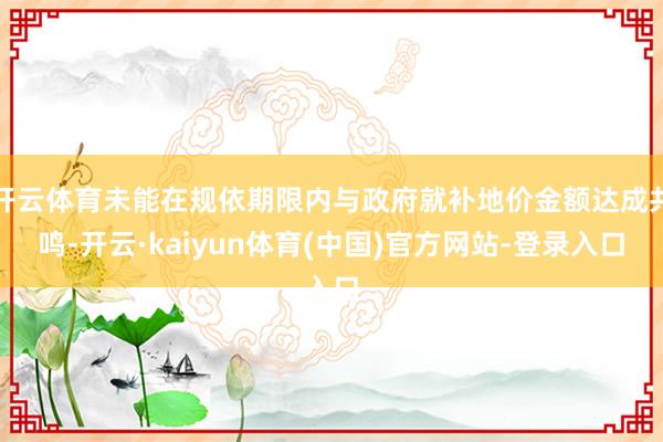 开云体育未能在规依期限内与政府就补地价金额达成共鸣-开云·kaiyun体育(中国)官方网站-登录入口