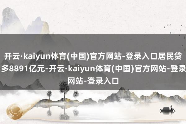 开云·kaiyun体育(中国)官方网站-登录入口居民贷款加多8891亿元-开云·kaiyun体育(中国)官方网站-登录入口