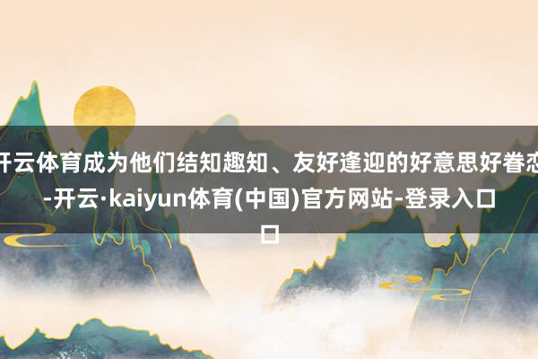 开云体育成为他们结知趣知、友好逢迎的好意思好眷恋-开云·kaiyun体育(中国)官方网站-登录入口