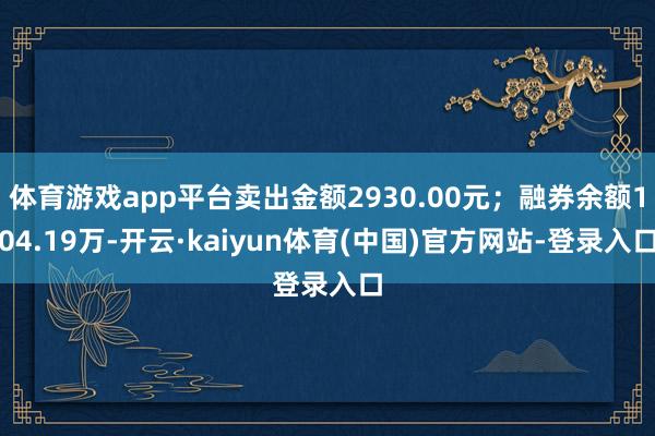 体育游戏app平台卖出金额2930.00元；融券余额104.19万-开云·kaiyun体育(中国)官方网站-登录入口