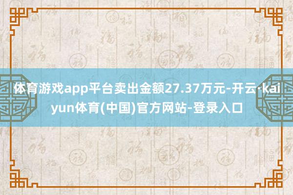 体育游戏app平台卖出金额27.37万元-开云·kaiyun体育(中国)官方网站-登录入口