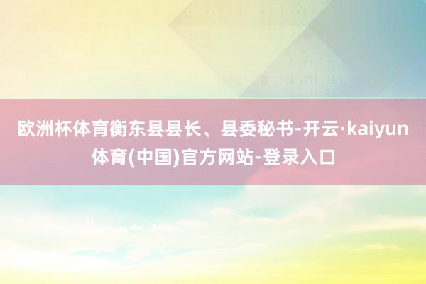 欧洲杯体育衡东县县长、县委秘书-开云·kaiyun体育(中国)官方网站-登录入口