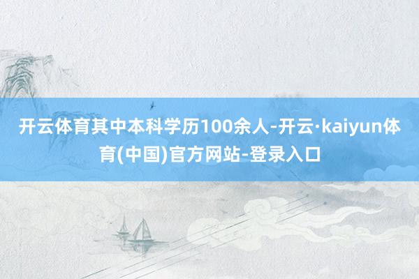 开云体育其中本科学历100余人-开云·kaiyun体育(中国)官方网站-登录入口