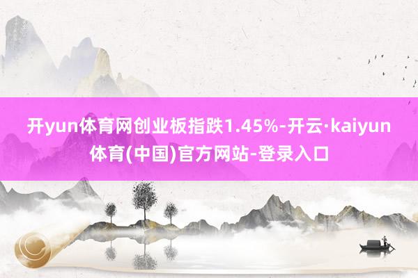 开yun体育网创业板指跌1.45%-开云·kaiyun体育(中国)官方网站-登录入口