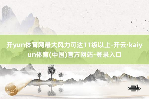 开yun体育网最大风力可达11级以上-开云·kaiyun体育(中国)官方网站-登录入口