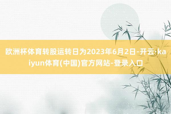 欧洲杯体育转股运转日为2023年6月2日-开云·kaiyun体育(中国)官方网站-登录入口