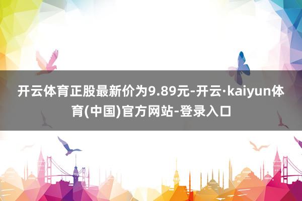 开云体育正股最新价为9.89元-开云·kaiyun体育(中国)官方网站-登录入口