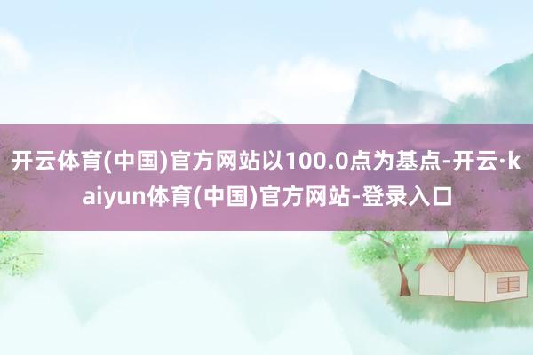 开云体育(中国)官方网站以100.0点为基点-开云·kaiyun体育(中国)官方网站-登录入口