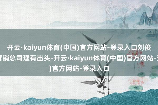 开云·kaiyun体育(中国)官方网站-登录入口刘俊龙四肢营销总司理有出头-开云·kaiyun体育(中国)官方网站-登录入口