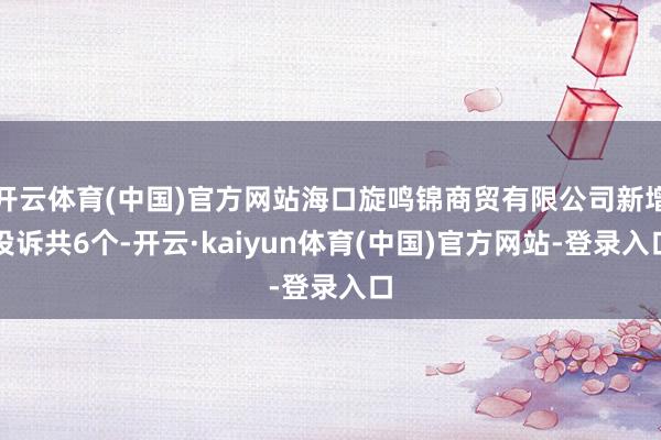 开云体育(中国)官方网站海口旋鸣锦商贸有限公司新增投诉共6个-开云·kaiyun体育(中国)官方网站-登录入口