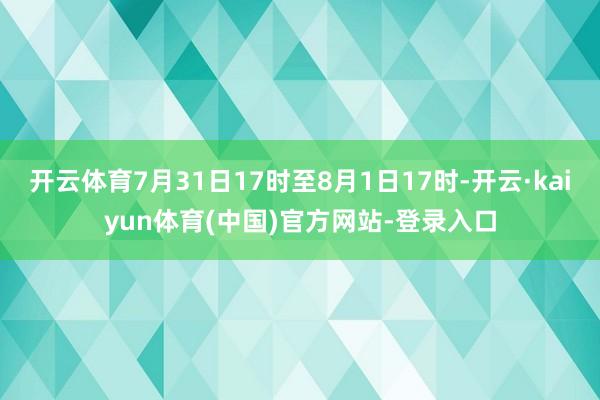 开云体育7月31日17时至8月1日17时-开云·kaiyun体育(中国)官方网站-登录入口