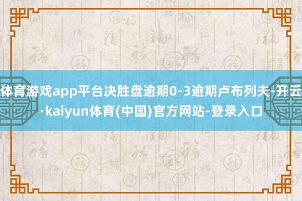 体育游戏app平台决胜盘逾期0-3逾期卢布列夫-开云·kaiyun体育(中国)官方网站-登录入口