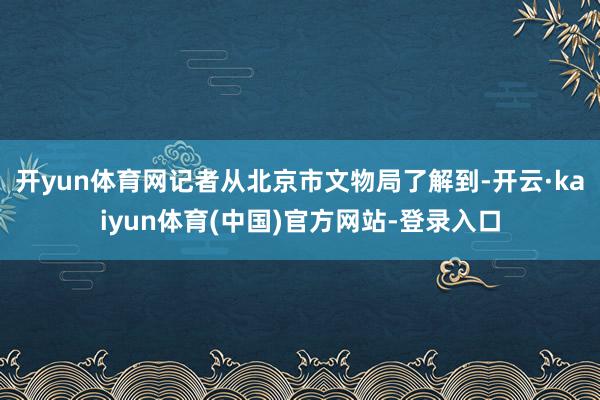 开yun体育网记者从北京市文物局了解到-开云·kaiyun体育(中国)官方网站-登录入口