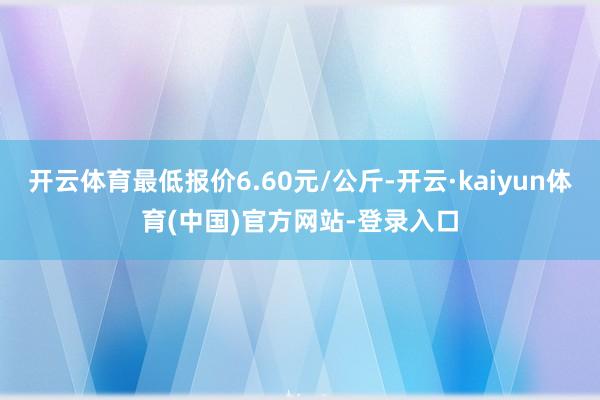 开云体育最低报价6.60元/公斤-开云·kaiyun体育(中国)官方网站-登录入口