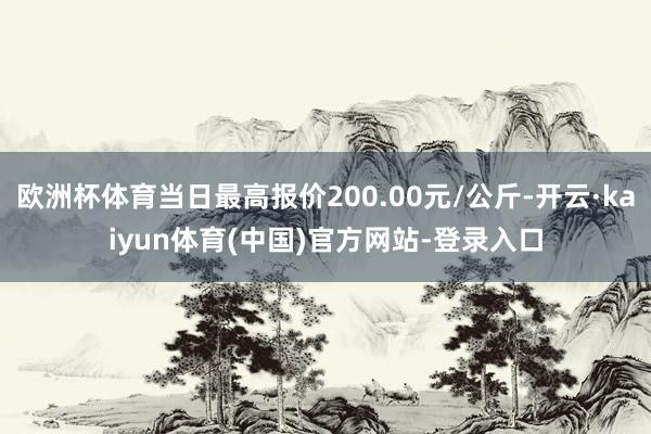 欧洲杯体育当日最高报价200.00元/公斤-开云·kaiyun体育(中国)官方网站-登录入口