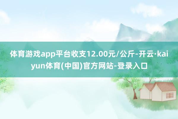 体育游戏app平台收支12.00元/公斤-开云·kaiyun体育(中国)官方网站-登录入口