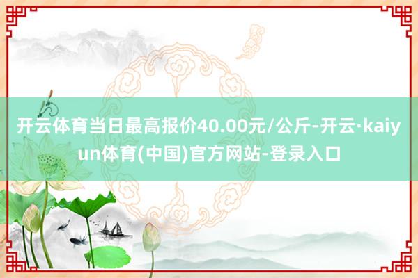 开云体育当日最高报价40.00元/公斤-开云·kaiyun体育(中国)官方网站-登录入口