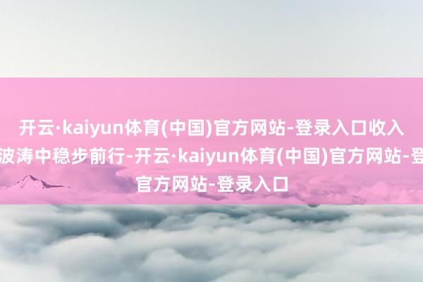 开云·kaiyun体育(中国)官方网站-登录入口收入之舟在波涛中稳步前行-开云·kaiyun体育(中国)官方网站-登录入口