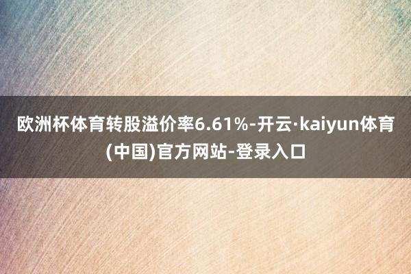 欧洲杯体育转股溢价率6.61%-开云·kaiyun体育(中国)官方网站-登录入口