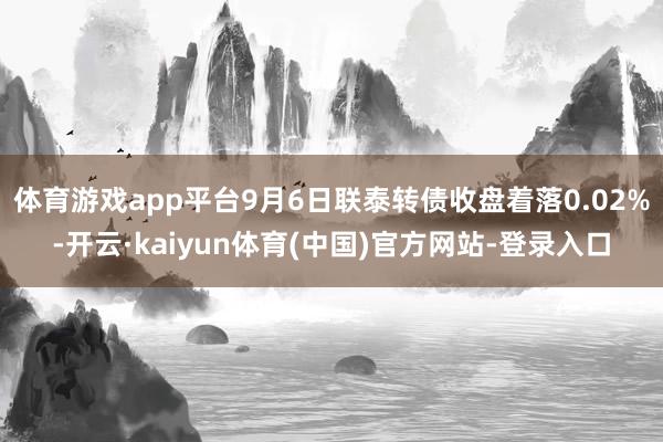 体育游戏app平台9月6日联泰转债收盘着落0.02%-开云·kaiyun体育(中国)官方网站-登录入口