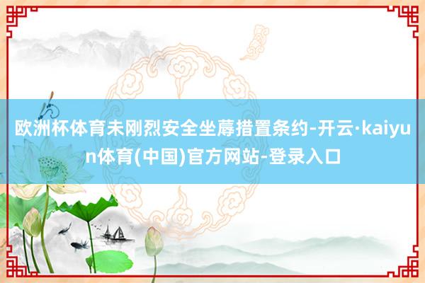 欧洲杯体育未刚烈安全坐蓐措置条约-开云·kaiyun体育(中国)官方网站-登录入口