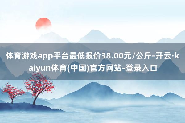 体育游戏app平台最低报价38.00元/公斤-开云·kaiyun体育(中国)官方网站-登录入口