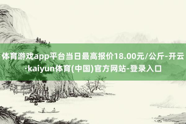 体育游戏app平台当日最高报价18.00元/公斤-开云·kaiyun体育(中国)官方网站-登录入口