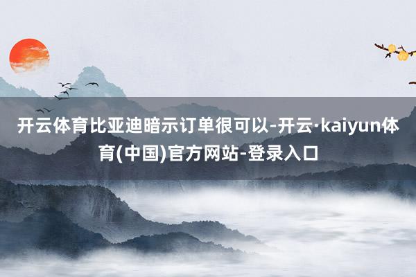 开云体育比亚迪暗示订单很可以-开云·kaiyun体育(中国)官方网站-登录入口