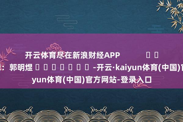 开云体育尽在新浪财经APP            						职守剪辑：郭明煜 							-开云·kaiyun体育(中国)官方网站-登录入口