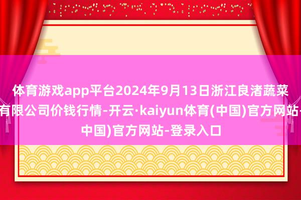 体育游戏app平台2024年9月13日浙江良渚蔬菜市集确立有限公司价钱行情-开云·kaiyun体育(中国)官方网站-登录入口